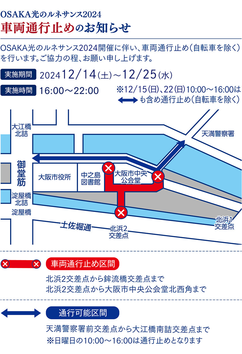 OSAKA光のルネサンス2023 車両通行止めのお知らせ OSAKA光のルネサンス2023開催に伴い、車両通行止め（自転車を除く）を行います。ご協力の程、お願い申し上げます。 実施期間 202312/14（木）〜12/25（月） 実施時間 16:00～22:00 ※12/17（日）、24（日）10:00〜16:00はも含め通行止め（自転車を除く） 車両通行止め区間 北浜2交差点から鉾流橋交差点まで 北浜2交差点から大阪市中央公会堂北西角まで ※日曜日の10:00〜16:00は通行止めとなります 通行可能区間 天満警察署前交差点から大江橋南詰交差点まで